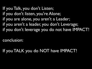 If you Talk, you don't Listen; 
if you don't listen, you're Alone; 
if you are alone, you aren't a Leader;
if you aren't a leader, you don't Leverage;
if you don't leverage you do not have IMPACT!
conclusion:
If you TALK you do NOT have IMPACT!
 