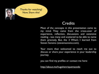 Credits
Most of the concepts in this presentation came to
my mind. They came from the cross-over of
experience, reﬂection, discussions and extensive
reading - too many and scattered to be able to name
them precisely. But, the 3 What’s I learned from
Steven Sonsino (stevensonsino.com).
Your more than welcomed to reach me out to
discuss or share your experience in your leadership
journey.
you can ﬁnd my proﬁles or contact me here:
http://about.me/hugohenriquemacedo
Thanks for watching!
Now, Share this!
 