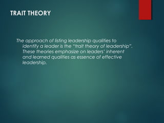 TRAIT THEORY
The approach of listing leadership qualities to
identify a leader is the “trait theory of leadership”.
These theories emphasize on leaders’ inherent
and learned qualities as essence of effective
leadership.
 