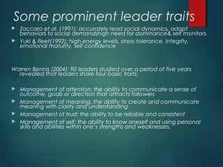 Some prominent leader traits
 Zaccaro et al. (1991): accurately read social dynamics, adapt
behaviors to social demandshigh need for dominance& self monitors.
 Yukl & fleet(1992): high energy levels, stress tolerance, integrity,
emotional maturity, self confidence
Warren Bennis (2004): 90 leaders studied over a period of five years
revealed that leaders share four basic traits:
 Management of attention: the ability to communicate a sense of
outcome, goals or direction that attracts followers
 Management of meaning: the ability to create and communicate
meaning with clarity and understanding
 Management of trust: the ability to be reliable and consistent
 Management of self: the ability to know oneself and using personal
skills and abilities within one’s strengths and weaknesses.
 