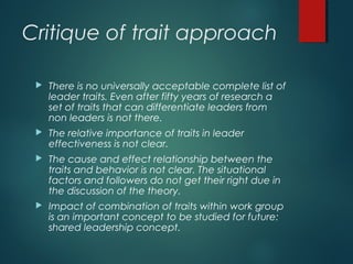 Critique of trait approach
 There is no universally acceptable complete list of
leader traits. Even after fifty years of research a
set of traits that can differentiate leaders from
non leaders is not there.
 The relative importance of traits in leader
effectiveness is not clear.
 The cause and effect relationship between the
traits and behavior is not clear. The situational
factors and followers do not get their right due in
the discussion of the theory.
 Impact of combination of traits within work group
is an important concept to be studied for future:
shared leadership concept.
 