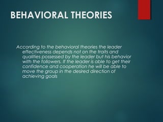 BEHAVIORAL THEORIES
According to the behavioral theories the leader
effectiveness depends not on the traits and
qualities possessed by the leader but his behavior
with the followers. If the leader is able to get their
confidence and cooperation he will be able to
move the group in the desired direction of
achieving goals
 