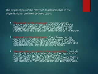 The applications of the relevant leadership style in the
organizational contexts depend upon:
 The leader or the manager: The managerial
leader’s personality traits, experience in leading
followers in different situations, his value system,
tolerance for ambiguity and confidence in the
subordinates are important dimensions of the leader.
 Followers or the employees: the followers or the
employees’ abilities, skills, maturity, responsibility,
commitment and confidence level trust in leader
and job involvement and satisfaction levels are also
deciding forces, are also deciding forces
 The prevailing situations in the organization: Similarly
the situational factors prevailing in the organization
like: structure and type of organization
(bureaucratic, flexible or self managed work teams),
task structure (fixed or flexible), task requirement
(emergency or normal situation) also play their role.
 