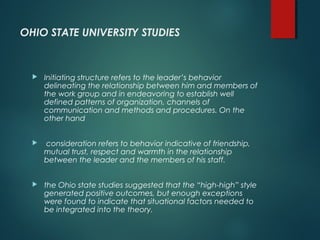 OHIO STATE UNIVERSITY STUDIES
 Initiating structure refers to the leader’s behavior
delineating the relationship between him and members of
the work group and in endeavoring to establish well
defined patterns of organization, channels of
communication and methods and procedures. On the
other hand
 consideration refers to behavior indicative of friendship,
mutual trust, respect and warmth in the relationship
between the leader and the members of his staff.
 the Ohio state studies suggested that the “high-high” style
generated positive outcomes, but enough exceptions
were found to indicate that situational factors needed to
be integrated into the theory.
 