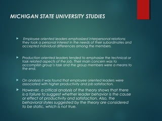MICHIGAN STATE UNIVERSITY STUDIES
 Employee oriented leaders emphasized interpersonal relations;
they took a personal interest in the needs of their subordinates and
accepted individual differences among the members.
 Production oriented leaders tended to emphasize the technical or
task related aspects of the job. Their main concern was to
accomplish group’s task and the group members were a means to
the end.
 On analysis it was found that employee oriented leaders were
associated with higher productivity and job satisfaction.
 However, a critical analysis of the theory shows that there
is a failure to suggest whether leader behavior is the cause
or effect of productivity and satisfaction. Also, the
behavioral styles suggested by the theory are considered
to be static, which is not true.
 