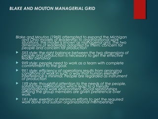 BLAKE AND MOUTON MANAGERIAL GRID
Blake and Mouton (1969) attempted to expand the Michigan
and Ohio models of leadership to organizational work
situations, the model is known as managerial grid. The two
dimensions of leadership adopted by them: concern for
people and concern for production
 5X5 style: the right balance between the two dimensions of
people and production is necessary to get the effective
leader behavior
 9X9 style: people need to work as a team with complete
commitment to the goal.
 9X1 style: efficiency of operations results from arranging
conditions of work in such a way that human element
interference is minimal. People are regarded as instrument
of production
 1X9 style: thoughtful attention to the needs of the people,
satisfactory relationships which lead to a friendly
organizational work environment. Social relationships
among the group members are given preference over
work.
 1X1 style: exertion of minimum efforts to get the required
work done and sustain organizational membership.
 