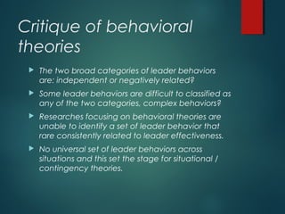 Critique of behavioral
theories
 The two broad categories of leader behaviors
are: independent or negatively related?
 Some leader behaviors are difficult to classified as
any of the two categories, complex behaviors?
 Researches focusing on behavioral theories are
unable to identify a set of leader behavior that
rare consistently related to leader effectiveness.
 No universal set of leader behaviors across
situations and this set the stage for situational /
contingency theories.
 