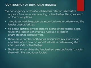 CONTINGENCY OR SITUATIONAL THEORIES
The contingency or situational theories offer an alternative
approach to the understanding of leadership. They proceed
on the assumptions:
 situational variables play an important role in determining the
leader characteristics.
 no single optimal psychographic profile of the leader exists,
rather the leader behavior is a function of leader
characteristics and followers.
 There are a number of theories that isolate key situational
variables which play an important role in determining the
effective style of leadership.
 The theories combine the leadership styles and traits to match
them with the situational factors
 