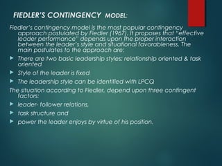 FIEDLER’S CONTINGENCY MODEL:
Fiedler’s contingency model is the most popular contingency
approach postulated by Fiedler (1967). It proposes that “effective
leader performance” depends upon the proper interaction
between the leader’s style and situational favorableness. The
main postulates to the approach are:
 There are two basic leadership styles: relationship oriented & task
oriented
 Style of the leader is fixed
 The leadership style can be identified with LPCQ
The situation according to Fiedler, depend upon three contingent
factors:
 leader- follower relations,
 task structure and
 power the leader enjoys by virtue of his position.
 