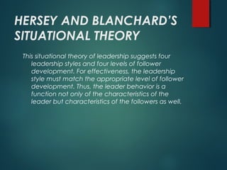 HERSEY AND BLANCHARD’S
SITUATIONAL THEORY
This situational theory of leadership suggests four
leadership styles and four levels of follower
development. For effectiveness, the leadership
style must match the appropriate level of follower
development. Thus, the leader behavior is a
function not only of the characteristics of the
leader but characteristics of the followers as well.
 