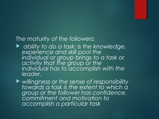 The maturity of the followers:
 ability to do a task: is the knowledge,
experience and skill pool the
individual or group brings to a task or
activity that the group or the
individual has to accomplish with the
leader.
 willingness or the sense of responsibility
towards a task is the extent to which a
group or the follower has confidence,
commitment and motivation to
accomplish a particular task
 