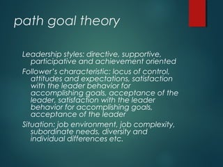 path goal theory
Leadership styles: directive, supportive,
participative and achievement oriented
Follower’s characteristic: locus of control,
attitudes and expectations, satisfaction
with the leader behavior for
accomplishing goals, acceptance of the
leader, satisfaction with the leader
behavior for accomplishing goals,
acceptance of the leader
Situation: job environment, job complexity,
subordinate needs, diversity and
individual differences etc.
 