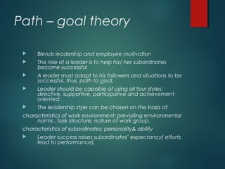 Path – goal theory
 Blends leadership and employee motivation
 The role of a leader is to help his/ her subordinates
become successful
 A leader must adapt to his followers and situations to be
successful, thus, path to goal.
 Leader should be capable of using all four styles:
directive, supportive, participative and achievement
oriented.
 The leadership style can be chosen on the basis of:
characteristics of work environment: prevailing environmental
norms , task structure, nature of work group.
characteristics of subordinates: personality& ability
 Leader success raises subordinates’ expectancy( efforts
lead to performance).
 