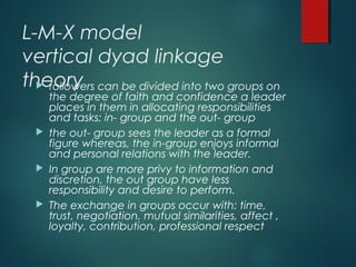 L-M-X model
vertical dyad linkage
theory followers can be divided into two groups on
the degree of faith and confidence a leader
places in them in allocating responsibilities
and tasks: in- group and the out- group
 the out- group sees the leader as a formal
figure whereas, the in-group enjoys informal
and personal relations with the leader.
 In group are more privy to information and
discretion, the out group have less
responsibility and desire to perform.
 The exchange in groups occur with: time,
trust, negotiation, mutual similarities, affect ,
loyalty, contribution, professional respect
 