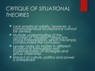 CRITIQUE OF SITUATIONAL
THEORIES
 Lack empirical validity, however, a
commonsensical acceptance cannot
be denied.
 Multiple understanding of the
concept of “situation” minus any
strong interpretation, which has simply
compounded the confusion.
 Leader styles do matter in different
situations in formulation and
implementation of strategies and
group citizenship.
 Impact of culture, politics and power
is unexplored
 