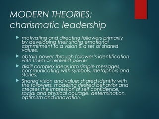 MODERN THEORIES:
charismatic leadership
 motivating and directing followers primarily
by developing their strong emotional
commitment to a vision & a set of shared
values.
 obtain power through follower’s identification
with them or referent power
 distill complex ideas into simple messages,
communicating with symbols, metaphors and
stories.
 Shared vision and values shared identity with
the followers, modeling desired behavior and
creates the impression of self confidence,
social and physical courage, determination,
optimism and innovation.
 