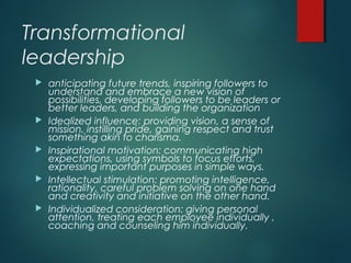 Transformational
leadership
 anticipating future trends, inspiring followers to
understand and embrace a new vision of
possibilities, developing followers to be leaders or
better leaders, and building the organization
 Idealized influence: providing vision, a sense of
mission, instilling pride, gaining respect and trust
something akin to charisma.
 Inspirational motivation: communicating high
expectations, using symbols to focus efforts,
expressing important purposes in simple ways.
 Intellectual stimulation: promoting intelligence,
rationality, careful problem solving on one hand
and creativity and initiative on the other hand.
 Individualized consideration: giving personal
attention, treating each employee individually ,
coaching and counseling him individually.
 
