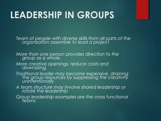 LEADERSHIP IN GROUPS
Team of people with diverse skills from all parts of the
organization assemble to lead a project
More than one person provides direction to the
group as a whole.
More creative openings, reduce costs and
downsizing.
Traditional leader may become expensive, draining
the group resources by suppressing the creativity
unintentionally
A team structure may involve shared leadership or
rotate the leadership
Group leadership examples are the cross functional
teams
 