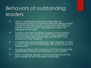 Behaviors of outstanding
leaders
 Vision: outstanding leaders articulate an
ideological vision congruent with the deeply held
values of the followers, a vision that describes a
better future to which the followers have an
alleged moral right.
 Passion and self sacrifice: leaders have passion
and strong conviction of what they regard as
moral correctness and make sacrifices in the
interest of their missions.
 Confidence and persistence: high degree of faith
in their vision (that challenges the status quo) and
themselves.
 Image building: self conscious of their image and
desirability among the followers is promoted.
 Role modeling: leader is to be perceived as the
role model for the followers to identify.
 