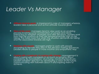Leader Vs Manager
 Attitude towards goals: is impersonal in case of managers whereas,
leaders take a personal and active attitude towards goals
 View of the work: managers tend to view work as an enabling
process involving some combination of people and ideas,
interacting to establish strategies and take decisions. Leaders work
from high risk positions as they are temperamentally high on risk
taking, this holds more true when the situation demands risk taking
and the associated rewards are high.
 Relating with people: managers prefer to work with people
according to the role they play in the decision making sequence.
Leaders relate to people in more intuitive and empathetic way
 Coping with complexity Vs coping with change: management is
about coping with complexity in as much as bringing about
consistency by formalization, structuring, monitoring results etc.
Leaders establish direction by developing a vision of the future,
communicating with followers about it and inspiring them to
achieve.
 