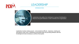 LEADERSHIP
INTRODUCTION
Leadership is the ability of an individual or a group of individuals to
influence and guide followers or other members of an organization.
Leadership involves making sound -- and sometimes difficult -- decisions, creating and
articulating a clear vision, establishing achievable goals and providing followers with the
knowledge and tools necessary to achieve those goals.
 
