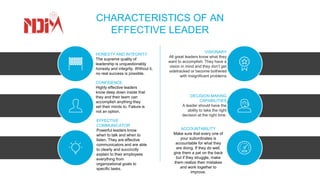 CHARACTERISTICS OF AN
EFFECTIVE LEADER
HONESTY AND INTEGRITY
The supreme quality of
leadership is unquestionably
honesty and integrity. Without it,
no real success is possible.
CONFIDENCE
Highly effective leaders
know deep down inside that
they and their team can
accomplish anything they
set their minds to. Failure is
not an option.
EFFECTIVE
COMMUNICATOR
Powerful leaders know
when to talk and when to
listen. They are effective
communicators and are able
to clearly and succinctly
explain to their employees
everything from
organizational goals to
specific tasks.
VISIONARY
All great leaders know what they
want to accomplish. They have a
vision in mind and they don’t get
sidetracked or become bothered
with insignificant problems
DECISION MAKING
CAPABILITIES
A leader should have the
ability to take the right
decision at the right time.
ACCOUNTABILITY
Make sure that every one of
your subordinates is
accountable for what they
are doing. If they do well,
give them a pat on the back
but if they struggle, make
them realize their mistakes
and work together to
improve.
 