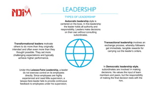 LEADERSHIP
TYPES OF LEADERSHIP
Autocratic leadership style is
centered on the boss. In this leadership
the leader holds all authority and
responsibility. Leaders make decisions
on their own without consulting
subordinates.
Transactional leadership involves an
exchange process, whereby followers
get immediate, tangible rewards for
carrying out the leader’s orders.
Transformational leaders motivate
others to do more than they originally
intended and often even more than they
thought possible. They set more
challenging expectations and typically
achieve higher performance.
Under this Laissez-Faire Leadership, a leader
do not exercise control on its employees
directly. Since employees are highly
experienced and need little supervision, a
laissez-faire leader fails to provide continuous
feedback to employees under his supervision.
In Democratic leadership style,
subordinates are involved in making
decisions. He values the input of team
members and peers, but the responsibility
of making the final decision rests with the
him.
 