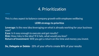 4. Prioritization
This is a key aspect to balance company growth with employee wellbeing
LERR strategy to prioritize
Leverage: Is the new idea leveraging on what is already working for your business
now?
Ease: Is it easy enough to execute and get results?
Risk: How risky is the idea? If it fails, what would you lose?
Return of Investment: Will you get a return on the time and money you invest.
Do, Delegate or Delete - 20% of your efforts create 80% of your results
 