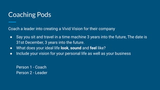 Coaching Pods
Coach a leader into creating a Vivid Vision for their company
● Say you sit and travel in a time machine 3 years into the future, The date is
31st December, 3 years into the future.
● What does your ideal life look, sound and feel like?
● Include your vision for your personal life as well as your business
Person 1 - Coach
Person 2 - Leader
 