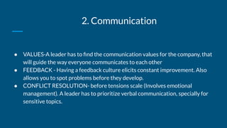 2. Communication
● VALUES-A leader has to ﬁnd the communication values for the company, that
will guide the way everyone communicates to each other
● FEEDBACK - Having a feedback culture elicits constant improvement. Also
allows you to spot problems before they develop.
● CONFLICT RESOLUTION- before tensions scale (Involves emotional
management). A leader has to prioritize verbal communication, specially for
sensitive topics.
 
