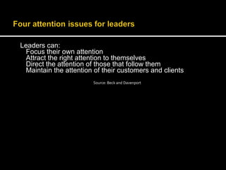 Leaders can: 
Focus their own attention 
Attract the right attention to themselves 
Direct the attention of those that follow them 
Maintain the attention of their customers and clients 
Source: Beck and Davenport 
 