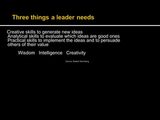 Creative skills to generate new ideas 
Analytical skills to evaluate which ideas are good ones 
Practical skills to implement the ideas and to persuade 
others of their value 
Wisdom Intelligence Creativity 
Source: Robert Sternberg 
 