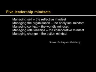 Managing self – the reflective mindset 
Managing the organisation – the analytical mindset 
Managing context – the worldly mindset 
Managing relationships – the collaborative mindset 
Managing change – the action mindset 
Source: Gosling and Mintzberg 
 