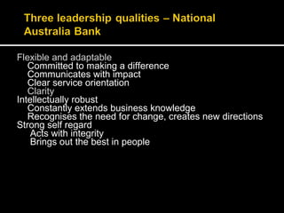 Flexible and adaptable 
Committed to making a difference 
Communicates with impact 
Clear service orientation 
Clarity 
Intellectually robust 
Constantly extends business knowledge 
Recognises the need for change, creates new directions 
Strong self regard 
Acts with integrity 
Brings out the best in people 
 