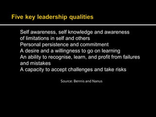 Self awareness, self knowledge and awareness 
of limitations in self and others 
Personal persistence and commitment 
A desire and a willingness to go on learning 
An ability to recognise, learn, and profit from failures 
and mistakes 
A capacity to accept challenges and take risks 
Source: Bennis and Nanus 
 