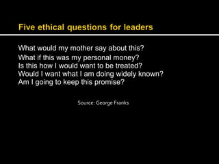 What would my mother say about this? 
What if this was my personal money? 
Is this how I would want to be treated? 
Would I want what I am doing widely known? 
Am I going to keep this promise? 
Source: George Franks 
 