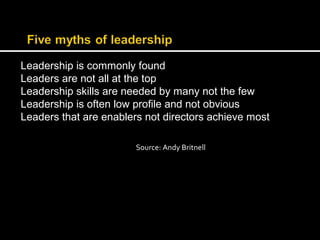 Leadership is commonly found 
Leaders are not all at the top 
Leadership skills are needed by many not the few 
Leadership is often low profile and not obvious 
Leaders that are enablers not directors achieve most 
Source: Andy Britnell 
 