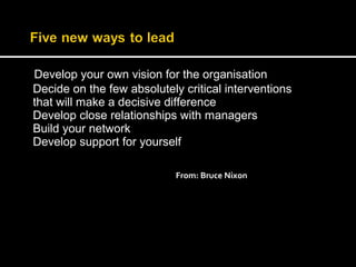 Develop your own vision for the organisation 
Decide on the few absolutely critical interventions 
that will make a decisive difference 
Develop close relationships with managers 
Build your network 
Develop support for yourself 
From: Bruce Nixon 
 