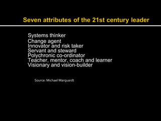 Systems thinker 
Change agent 
Innovator and risk taker 
Servant and steward 
Polychronic co-ordinator 
Teacher, mentor, coach and learner 
Visionary and vision-builder 
Source: Michael Marquardt 
 