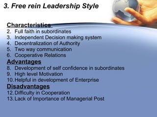 3. Free rein Leadership Style Characteristics  Full faith in subordinates Independent Decision making system Decentralization of Authority Two way communication Cooperative Relations Advantages Development of self confidence in subordinates High level Motivation Helpful in development of Enterprise Disadvantages Difficulty in Cooperation Lack of Importance of Managerial Post 