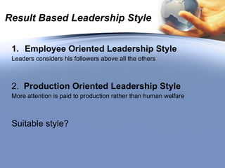 Result Based Leadership Style Employee Oriented Leadership Style Leaders considers his followers above all the others 2.  Production Oriented Leadership Style More attention is paid to production rather than human welfare Suitable style? 