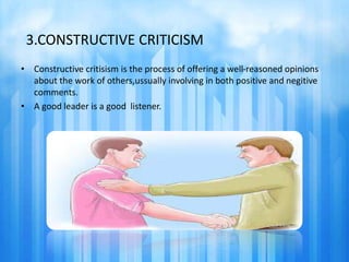 3.CONSTRUCTIVE CRITICISM 
• Constructive critisism is the process of offering a well-reasoned opinions 
about the work of others,ussually involving in both positive and negitive 
comments. 
• A good leader is a good listener. 
 