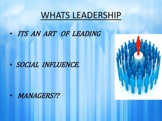 WHATS LEADERSHIP 
• ITS AN ART OF LEADING 
• SOCIAL INFLUENCE. 
• MANAGERS?? 
 