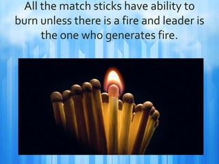 All the match sticks have ability to 
burn unless there is a fire and leader is 
the one who generates fire. 
 