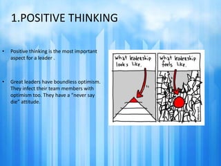 1.POSITIVE THINKING 
• Positive thinking is the most important 
aspect for a leader . 
• Great leaders have boundless optimism. 
They infect their team members with 
optimism too. They have a “never say 
die” attitude. 
 