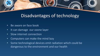 Disadvantages of technology
• Be aware on face book
• It can damage our ozone layer
• Slow internet connection
• Computers can make the mind lazy
• Some technological devices emit radiation which could be
dangerous to the environment and our health
 