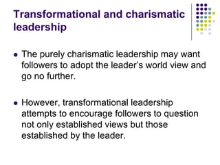 Transformational and charismatic
leadership

   The purely charismatic leadership may want
    followers to adopt the leader’s world view and
    go no further.

   However, transformational leadership
    attempts to encourage followers to question
    not only established views but those
    established by the leader.
 