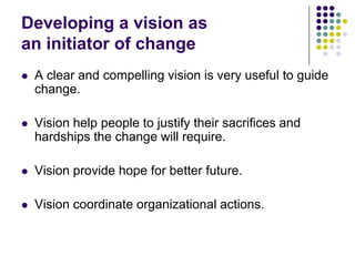 Developing a vision as
an initiator of change
   A clear and compelling vision is very useful to guide
    change.

   Vision help people to justify their sacrifices and
    hardships the change will require.

   Vision provide hope for better future.

   Vision coordinate organizational actions.
 