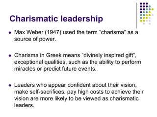 Charismatic leadership
   Max Weber (1947) used the term “charisma” as a
    source of power.

   Charisma in Greek means “divinely inspired gift”,
    exceptional qualities, such as the ability to perform
    miracles or predict future events.

   Leaders who appear confident about their vision,
    make self-sacrifices, pay high costs to achieve their
    vision are more likely to be viewed as charismatic
    leaders.
 