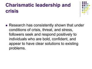 Charismatic leadership and
crisis

   Research has consistently shown that under
    conditions of crisis, threat, and stress,
    followers seek and respond positively to
    individuals who are bold, confident, and
    appear to have clear solutions to existing
    problems.
 